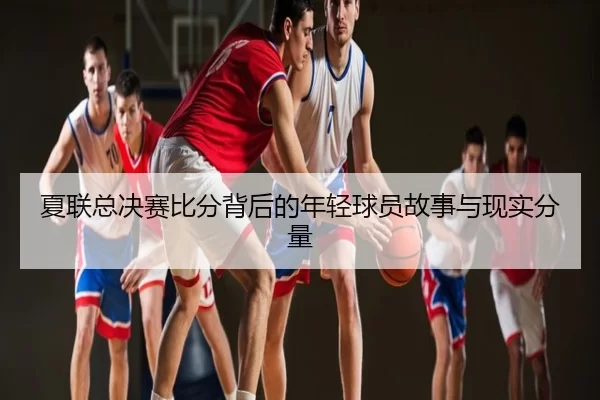 夏联总决赛比分背后的年轻球员故事与现实分量